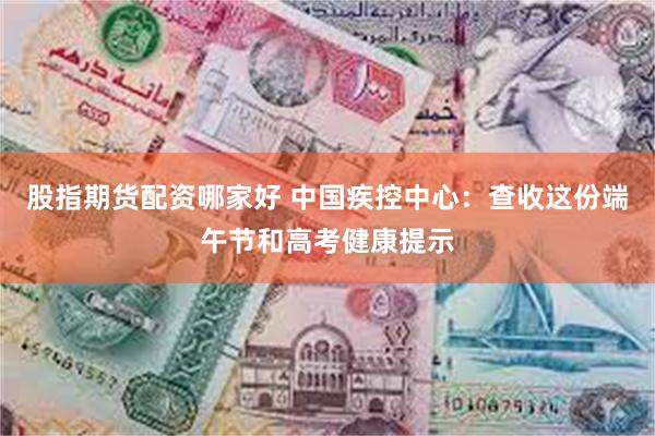 股指期货配资哪家好 中国疾控中心：查收这份端午节和高考健康提示