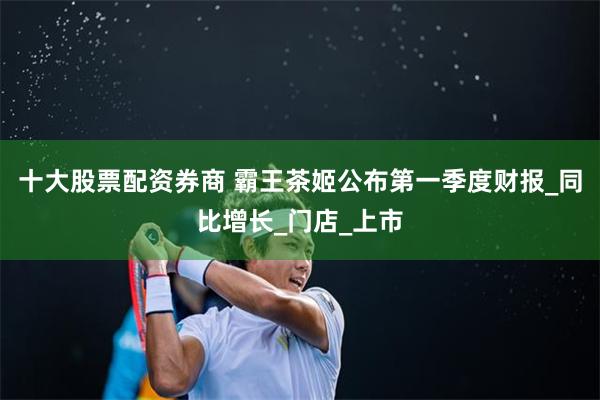 十大股票配资券商 霸王茶姬公布第一季度财报_同比增长_门店_上市