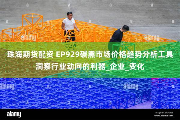 珠海期货配资 EP929碳黑市场价格趋势分析工具洞察行业动向的利器_企业_变化