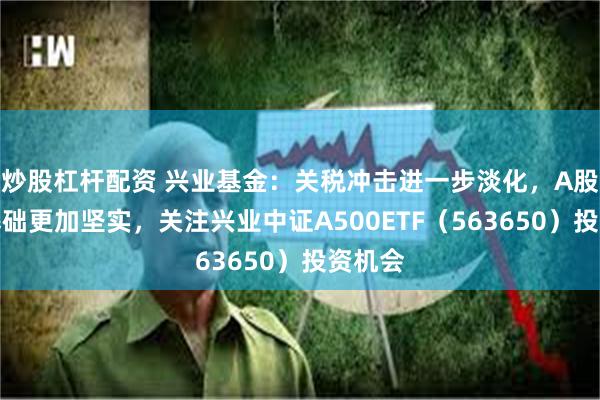 炒股杠杆配资 兴业基金：关税冲击进一步淡化，A股上行基础更加坚实，关注兴业中证A500ETF（563650）投资机会