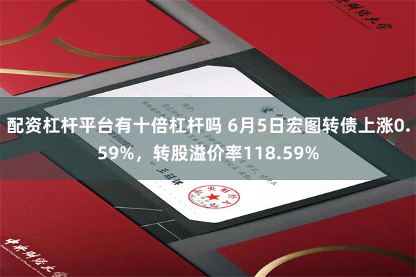 配资杠杆平台有十倍杠杆吗 6月5日宏图转债上涨0.59%，转股溢价率118.59%