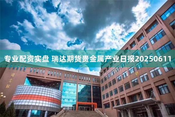 专业配资实盘 瑞达期货贵金属产业日报20250611