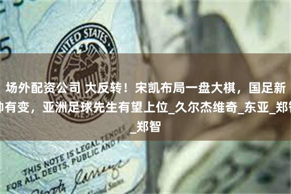 场外配资公司 大反转！宋凯布局一盘大棋，国足新帅有变，亚洲足球先生有望上位_久尔杰维奇_东亚_郑智