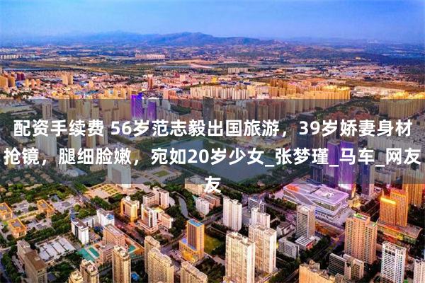 配资手续费 56岁范志毅出国旅游，39岁娇妻身材抢镜，腿细脸嫩，宛如20岁少女_张梦瑾_马车_网友