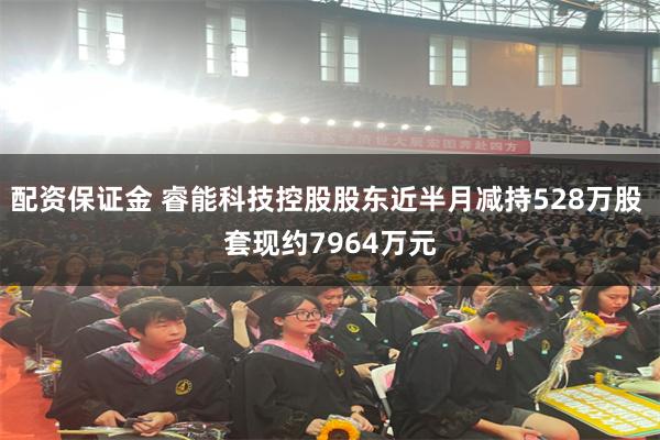 配资保证金 睿能科技控股股东近半月减持528万股 套现约7964万元