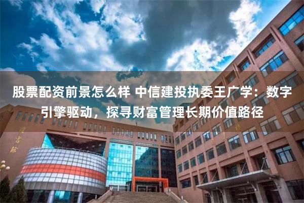 股票配资前景怎么样 中信建投执委王广学：数字引擎驱动，探寻财富管理长期价值路径