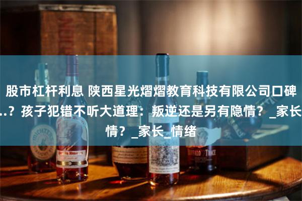 股市杠杆利息 陕西星光熠熠教育科技有限公司口碑真实...？孩子犯错不听大道理：叛逆还是另有隐情？_家长_情绪