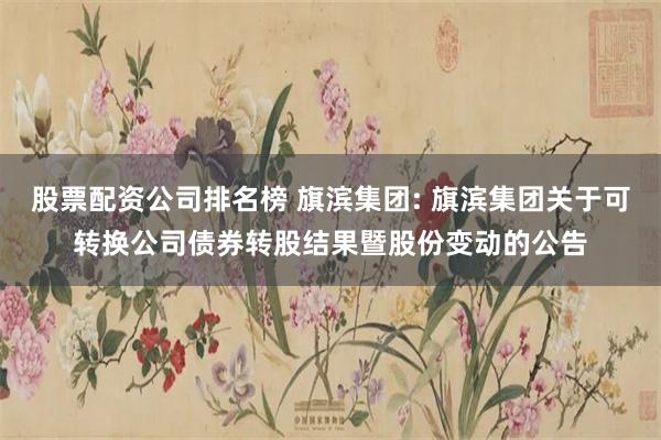 股票配资公司排名榜 旗滨集团: 旗滨集团关于可转换公司债券转股结果暨股份变动的公告