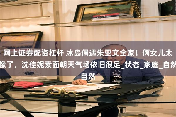 网上证劵配资杠杆 冰岛偶遇朱亚文全家！俩女儿太像了，沈佳妮素面朝天气场依旧很足_状态_家庭_自然