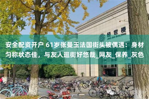 安全配资开户 61岁张曼玉法国街头被偶遇：身材匀称状态佳，与友人逛街好悠哉_网友_保养_灰色