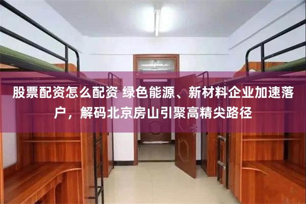 股票配资怎么配资 绿色能源、新材料企业加速落户，解码北京房山引聚高精尖路径
