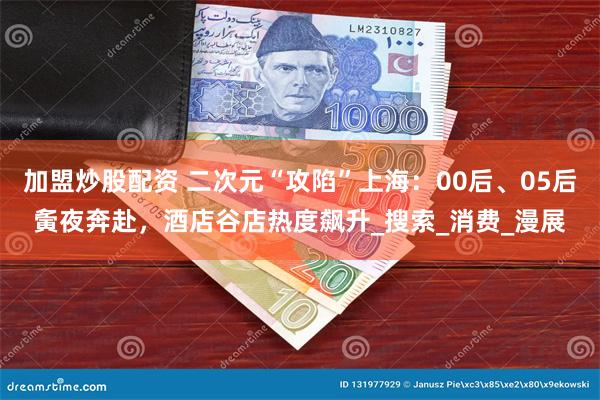 加盟炒股配资 二次元“攻陷”上海：00后、05后夤夜奔赴，酒店谷店热度飙升_搜索_消费_漫展