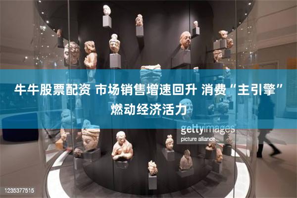 牛牛股票配资 市场销售增速回升 消费“主引擎”燃动经济活力