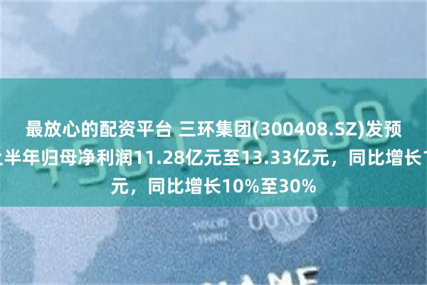 最放心的配资平台 三环集团(300408.SZ)发预增，预计上半年归母净利润11.28亿元至13.33亿元，同比增长10%至30%
