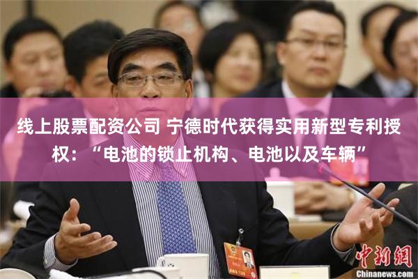 线上股票配资公司 宁德时代获得实用新型专利授权：“电池的锁止机构、电池以及车辆”