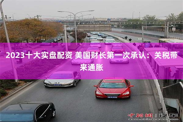 2023十大实盘配资 美国财长第一次承认：关税带来通胀