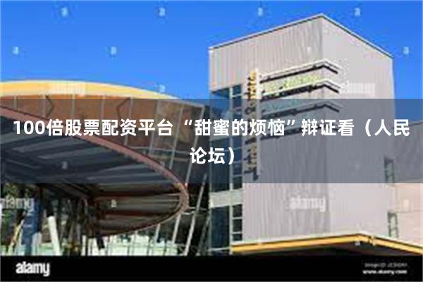 100倍股票配资平台 “甜蜜的烦恼”辩证看（人民论坛）
