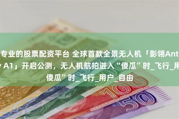 专业的股票配资平台 全球首款全景无人机「影翎Antigravity A1」开启公测，无人机航拍进入“傻瓜”时_飞行_用户_自由
