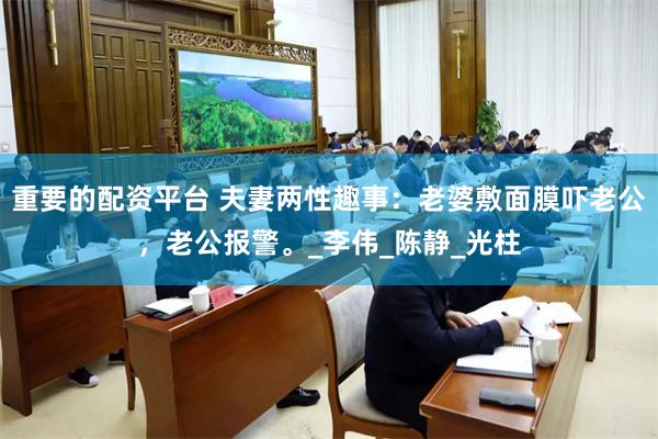 重要的配资平台 夫妻两性趣事：老婆敷面膜吓老公，老公报警。_李伟_陈静_光柱