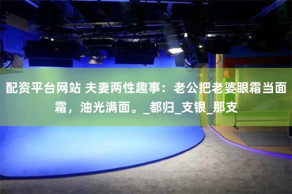 配资平台网站 夫妻两性趣事：老公把老婆眼霜当面霜，油光满面。_都归_支银_那支