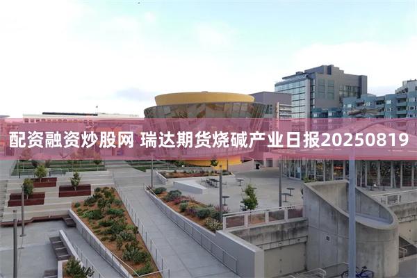 配资融资炒股网 瑞达期货烧碱产业日报20250819