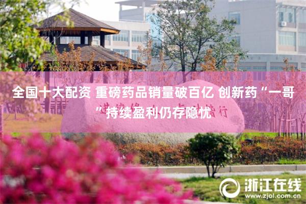 全国十大配资 重磅药品销量破百亿 创新药“一哥”持续盈利仍存隐忧