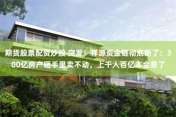 期货股票配资炒股 突发！祥源资金链彻底断了：300亿房产砸手里卖不动，上千人百亿本金悬了
