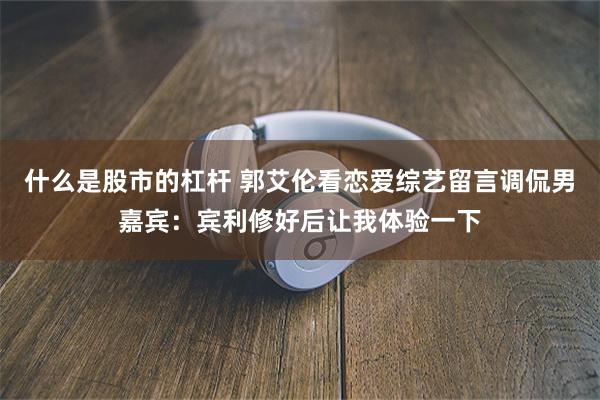 什么是股市的杠杆 郭艾伦看恋爱综艺留言调侃男嘉宾：宾利修好后让我体验一下