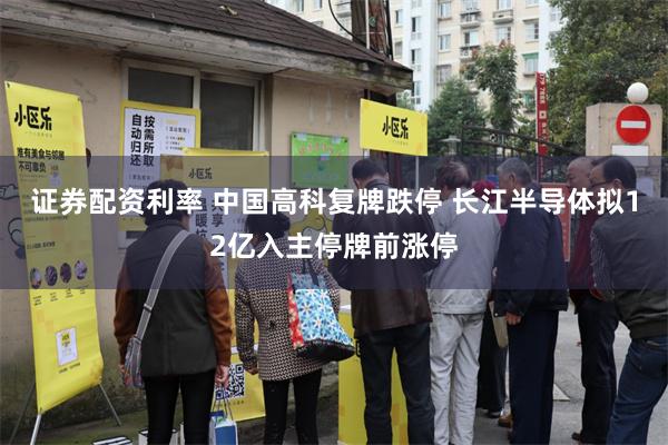 证券配资利率 中国高科复牌跌停 长江半导体拟12亿入主停牌前涨停