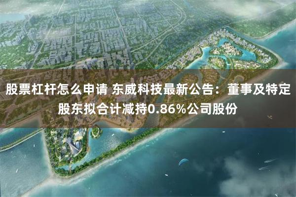 股票杠杆怎么申请 东威科技最新公告：董事及特定股东拟合计减持0.86%公司股份