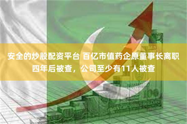 安全的炒股配资平台 百亿市值药企原董事长离职四年后被查，公司至少有11人被查